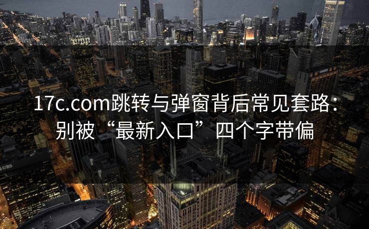 17c.com跳转与弹窗背后常见套路：别被“最新入口”四个字带偏